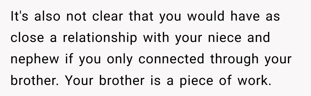 It's also not clear that you would have as close a relationship with your niece and nephew if you only connected through your brother. Your brother is a piece of...