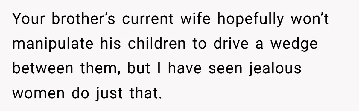 Your brother’s current wife hopefully won’t manipulate his children to drive a wedge between them, but I have seen jealous women do just that.
