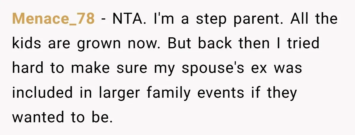 Menace_78 − NTA. I'm a step parent. All the kids are grown now. But back then I tried hard to make sure my spouse's ex was included in larger family...