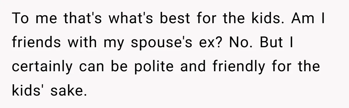 To me that's what's best for the kids. Am I friends with my spouse's ex? No. But I certainly can be polite and friendly for the kids' sake.