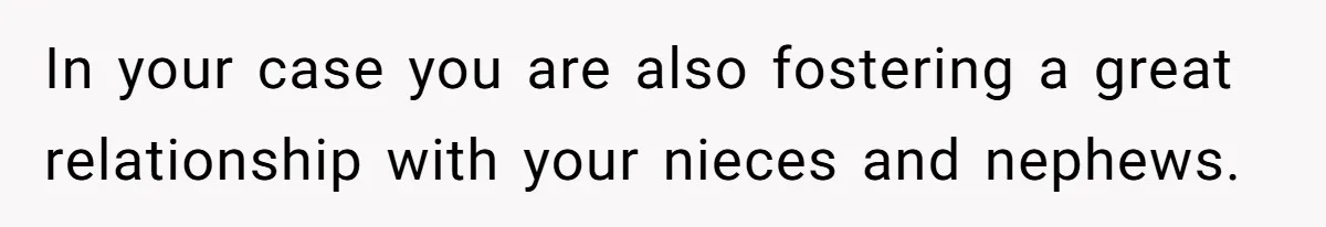 In your case you are also fostering a great relationship with your nieces and nephews.