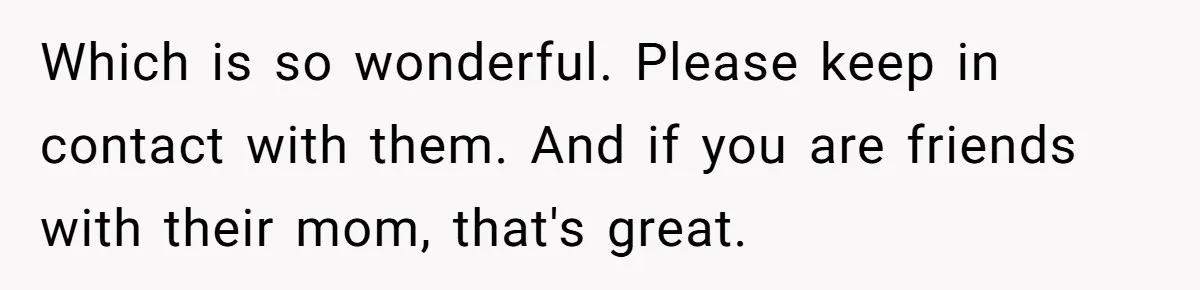 Which is so wonderful. Please keep in contact with them. And if you are friends with their mom, that's great.
