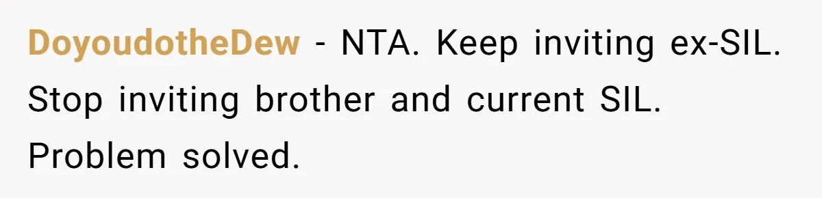 DoyoudotheDew − NTA. Keep inviting ex-SIL. Stop inviting brother and current SIL. Problem solved.