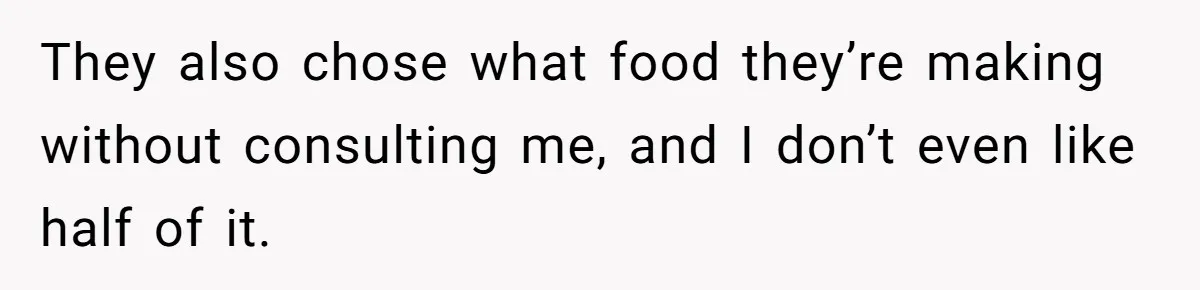 They also chose what food they’re making without consulting me, and I don’t even like half of it.