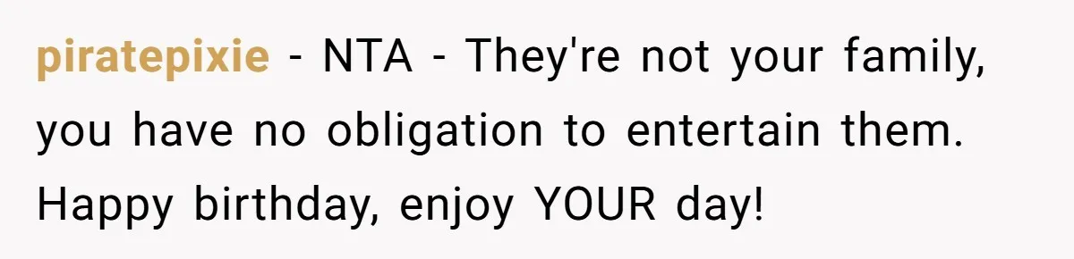 piratepixie − NTA - They're not your family, you have no obligation to entertain them. Happy birthday, enjoy YOUR day!