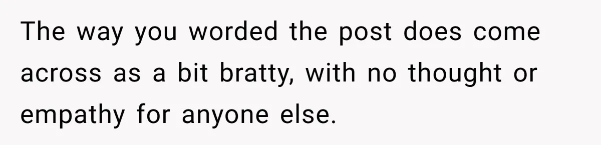 The way you worded the post does come across as a bit bratty, with no thought or empathy for anyone else.