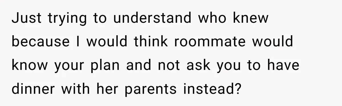 Just trying to understand who knew because I would think roommate would know your plan and not ask you to have dinner with her parents instead?