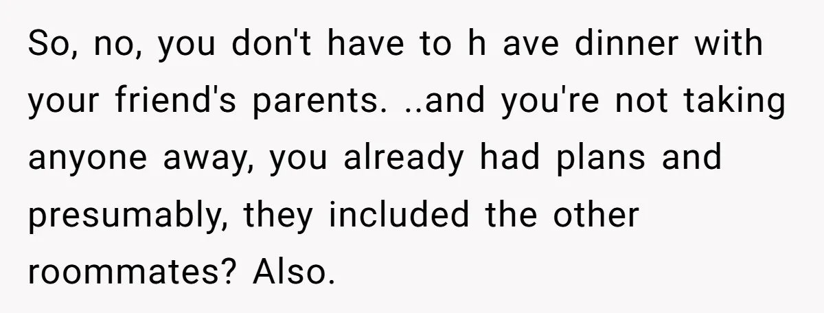 So, no, you don't have to h ave dinner with your friend's parents. ..and you're not taking anyone away, you already had plans and presumably, they included the other roommates?...