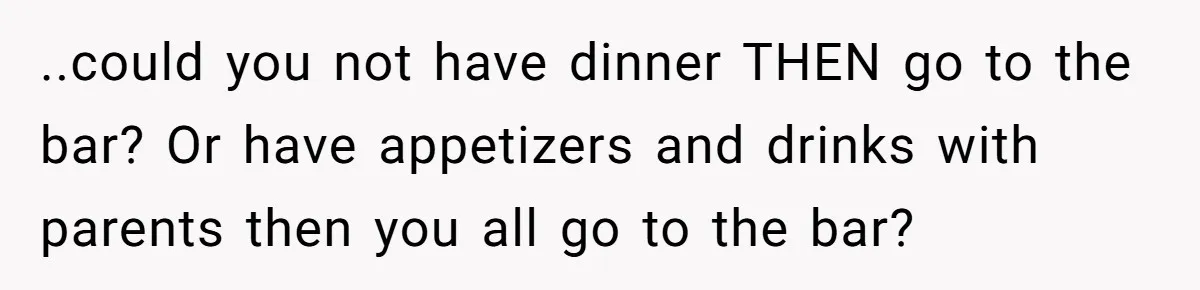 ..could you not have dinner THEN go to the bar? Or have appetizers and drinks with parents then you all go to the bar?