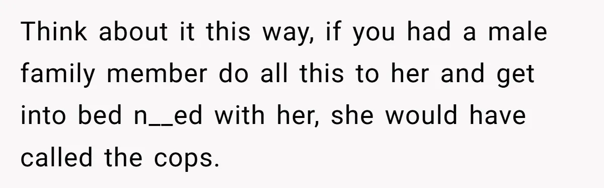Think about it this way, if you had a male family member do all this to her and get into bed n__ed with her, she would have called the cops.