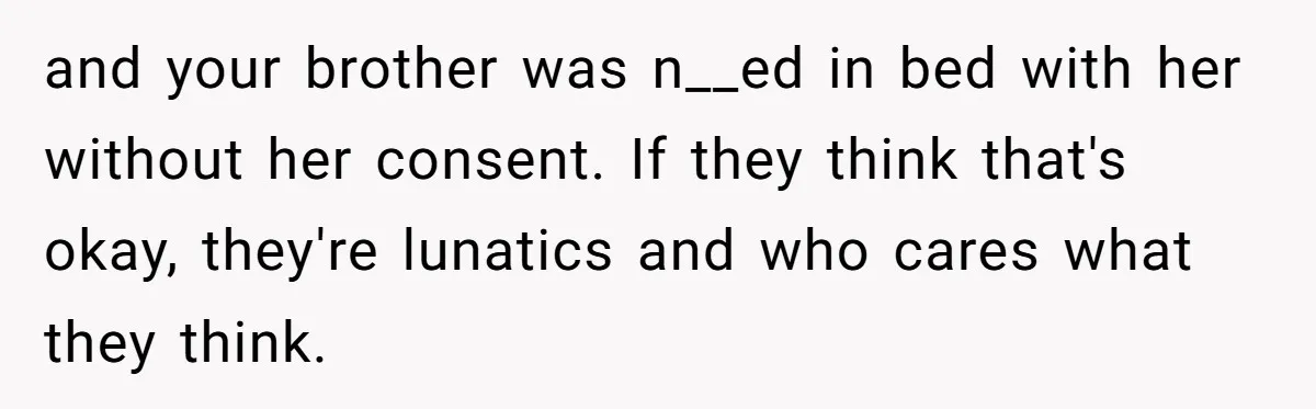 and your brother was n__ed in bed with her without her consent. If they think that's okay, they're lunatics and who cares what they think.