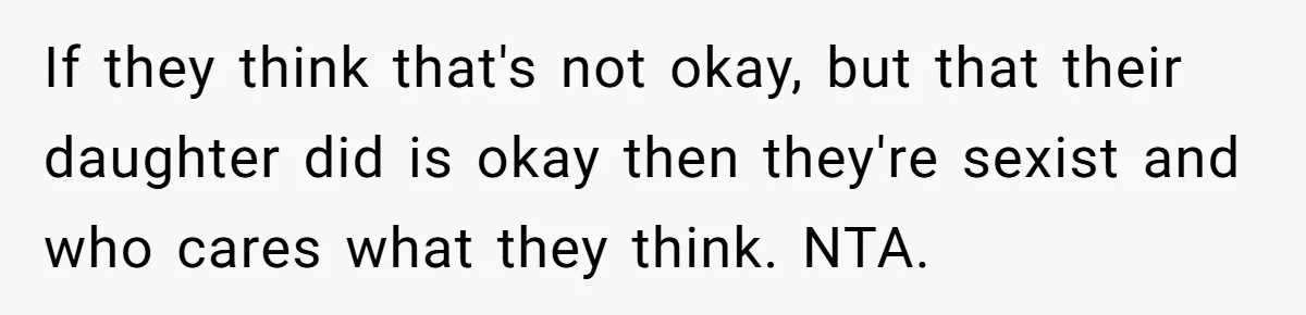 If they think that's not okay, but that their daughter did is okay then they're sexist and who cares what they think. NTA.