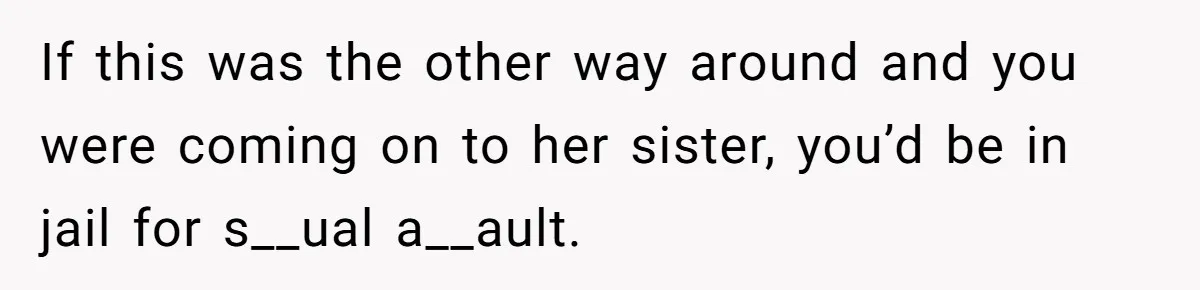 If this was the other way around and you were coming on to her sister, you’d be in jail for s__ual a__ault.