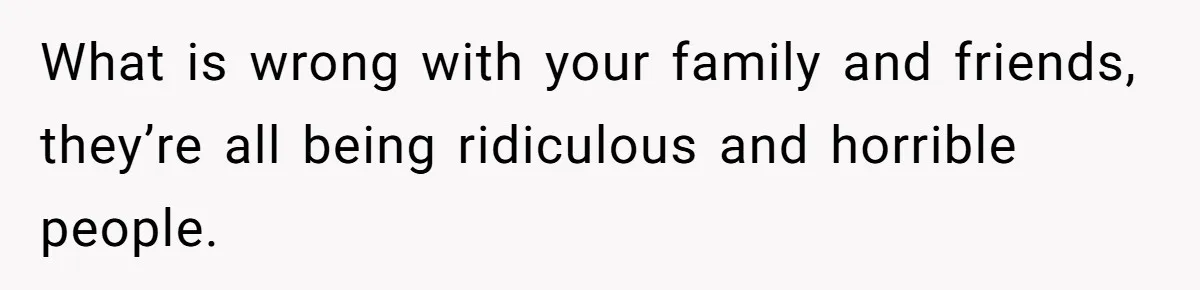 What is wrong with your family and friends, they’re all being ridiculous and horrible people.