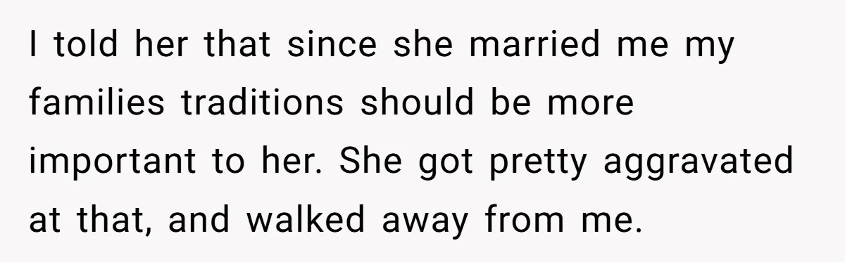 I told her that since she married me my families traditions should be more important to her. She got pretty aggravated at that, and walked away from me.