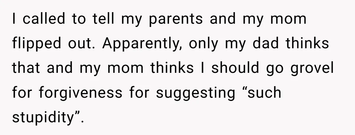 I called to tell my parents and my mom flipped out. Apparently, only my dad thinks that and my mom thinks I should go grovel for forgiveness for suggesting “such...