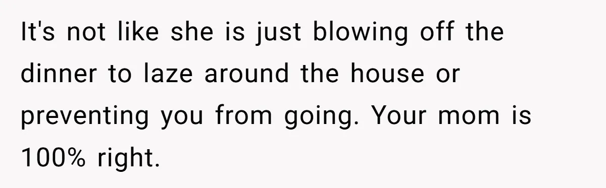 It's not like she is just blowing off the dinner to laze around the house or preventing you from going. Your mom is 100% right.