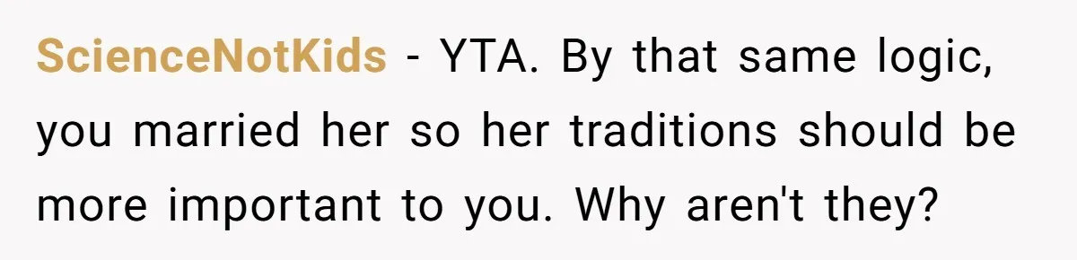 ScienceNotKids − YTA. By that same logic, you married her so her traditions should be more important to you. Why aren't they?