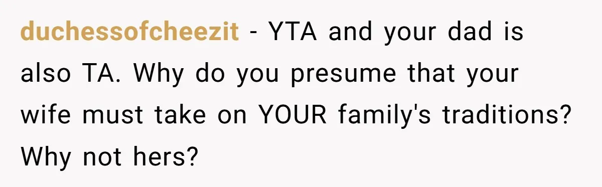 duchessofcheezit − YTA and your dad is also TA. Why do you presume that your wife must take on YOUR family's traditions? Why not hers?