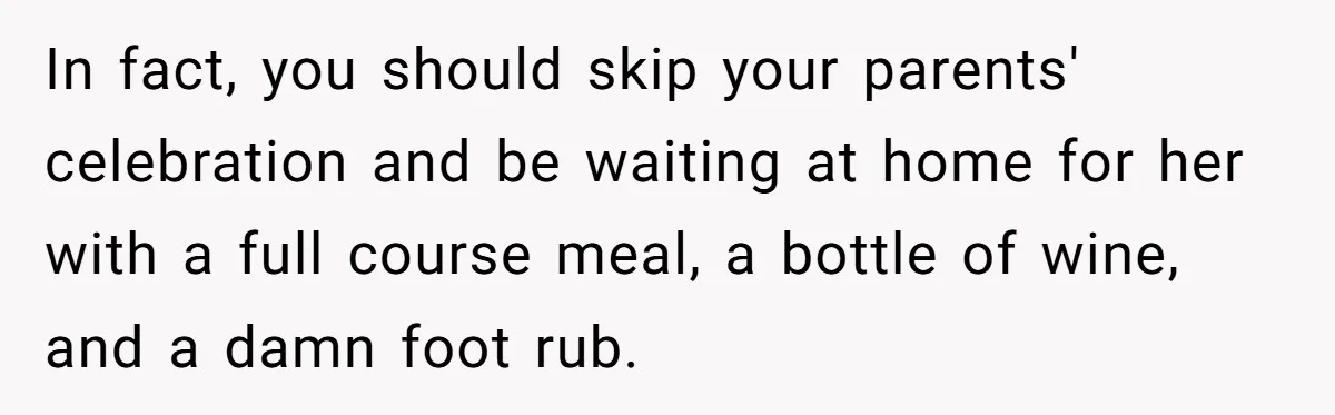In fact, you should skip your parents' celebration and be waiting at home for her with a full course meal, a bottle of wine, and a damn foot rub.