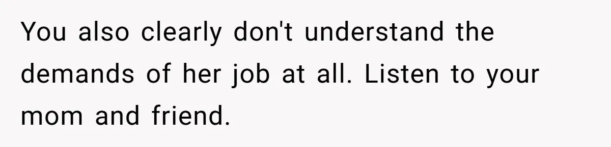 You also clearly don't understand the demands of her job at all. Listen to your mom and friend.