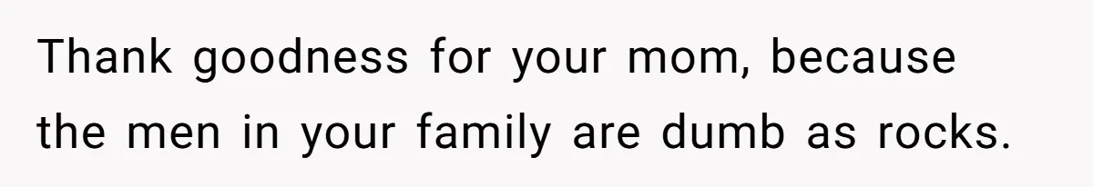 Thank goodness for your mom, because the men in your family are dumb as rocks.