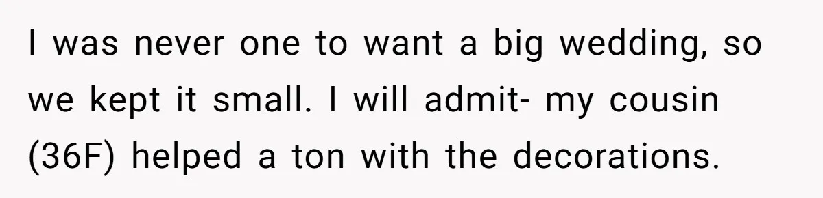 I was never one to want a big wedding, so we kept it small. I will admit- my cousin (36F) helped a ton with the decorations.
