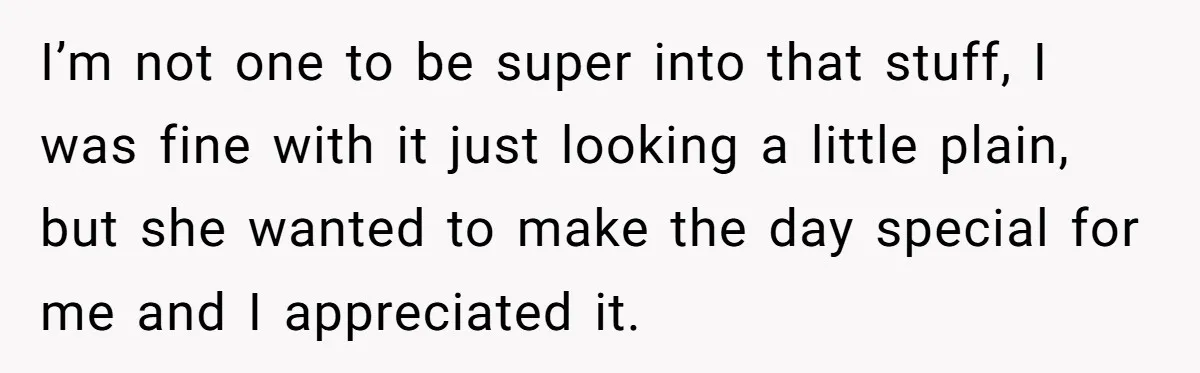 I’m not one to be super into that stuff, I was fine with it just looking a little plain, but she wanted to make the day special for me and...