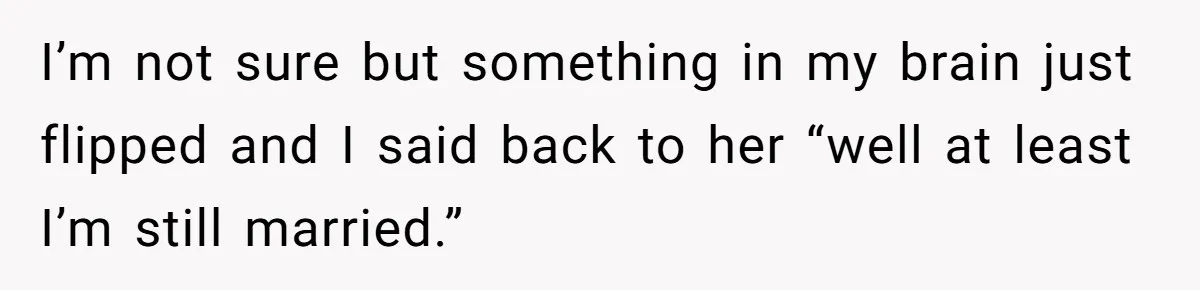 I’m not sure but something in my brain just flipped and I said back to her “well at least I’m still married.”