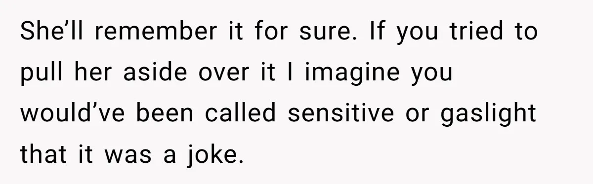 She’ll remember it for sure. If you tried to pull her aside over it I imagine you would’ve been called sensitive or gaslight that it was a joke.