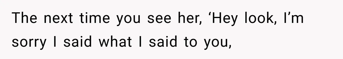 The next time you see her, ‘Hey look, I’m sorry I said what I said to you,
