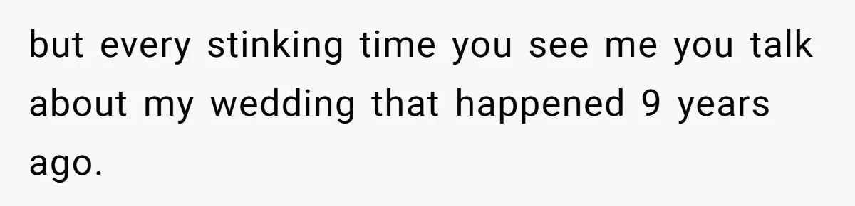 but every stinking time you see me you talk about my wedding that happened 9 years ago.