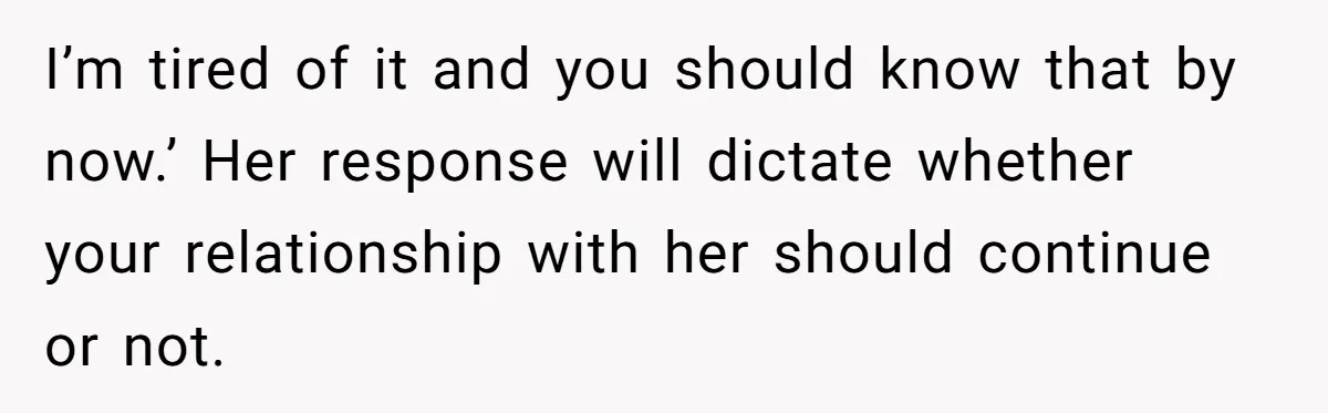 I’m tired of it and you should know that by now.’ Her response will dictate whether your relationship with her should continue or not.