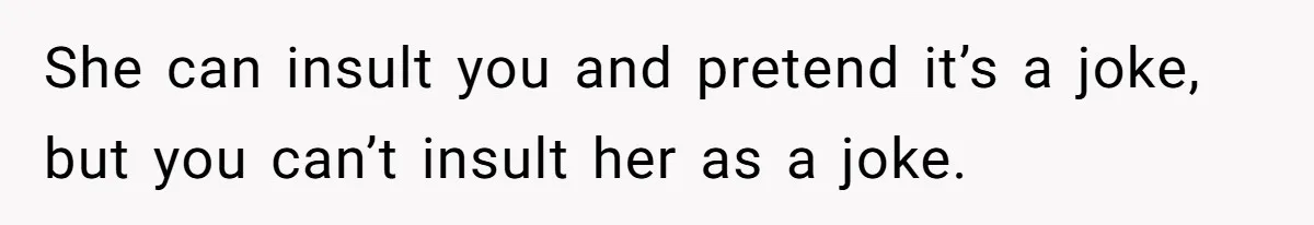 She can insult you and pretend it’s a joke, but you can’t insult her as a joke.