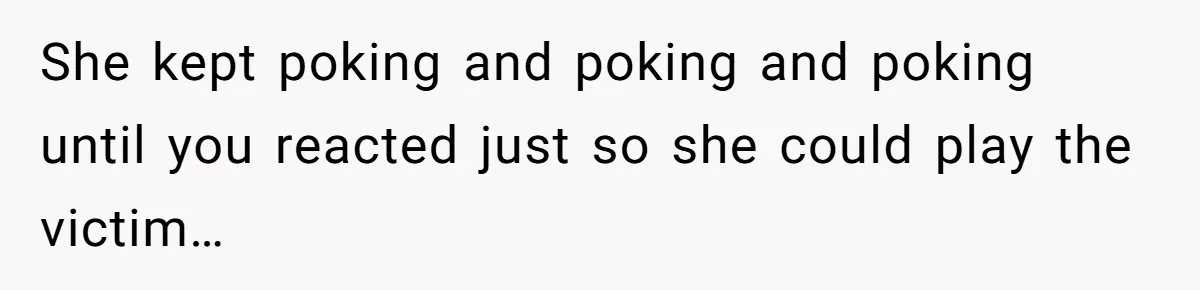 She kept poking and poking and poking until you reacted just so she could play the victim…