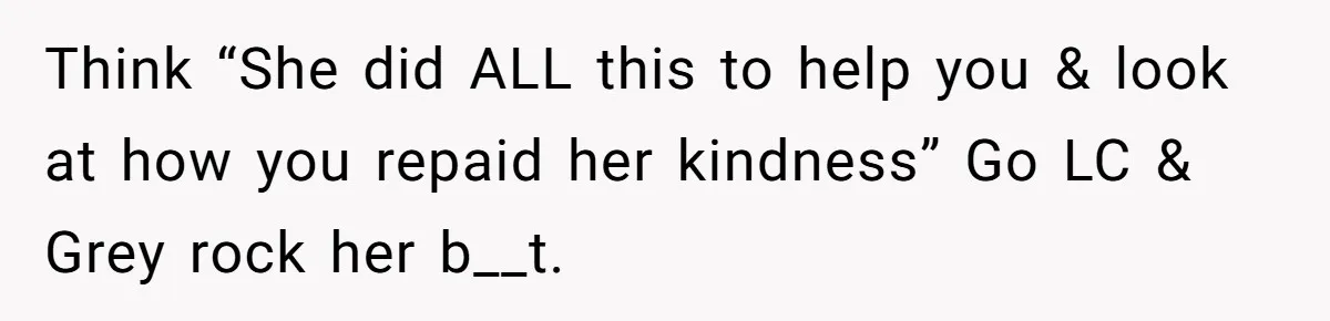 Think “She did ALL this to help you & look at how you repaid her kindness” Go LC & Grey rock her b__t.