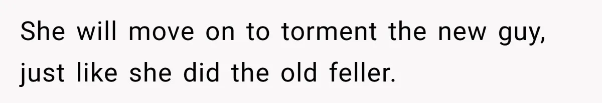 She will move on to torment the new guy, just like she did the old feller.