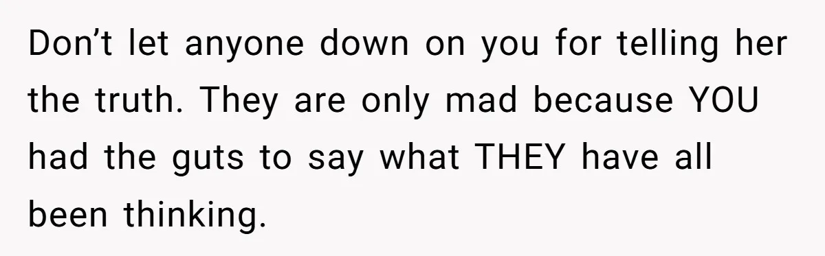 Don’t let anyone down on you for telling her the truth. They are only mad because YOU had the guts to say what THEY have all been thinking.