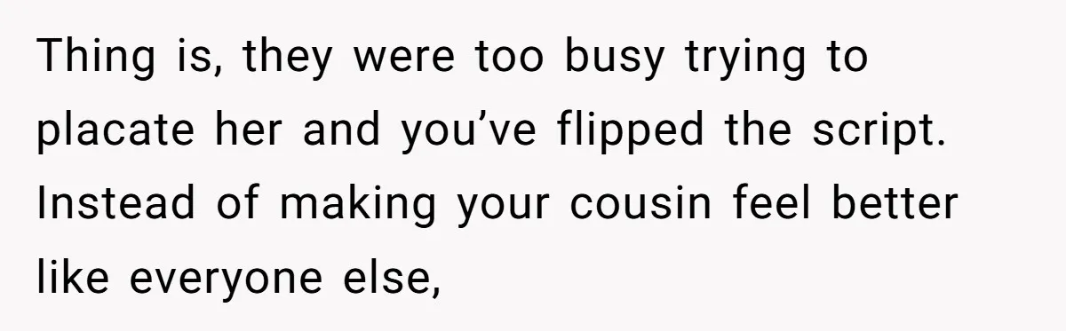 Thing is, they were too busy trying to placate her and you’ve flipped the script. Instead of making your cousin feel better like everyone else,