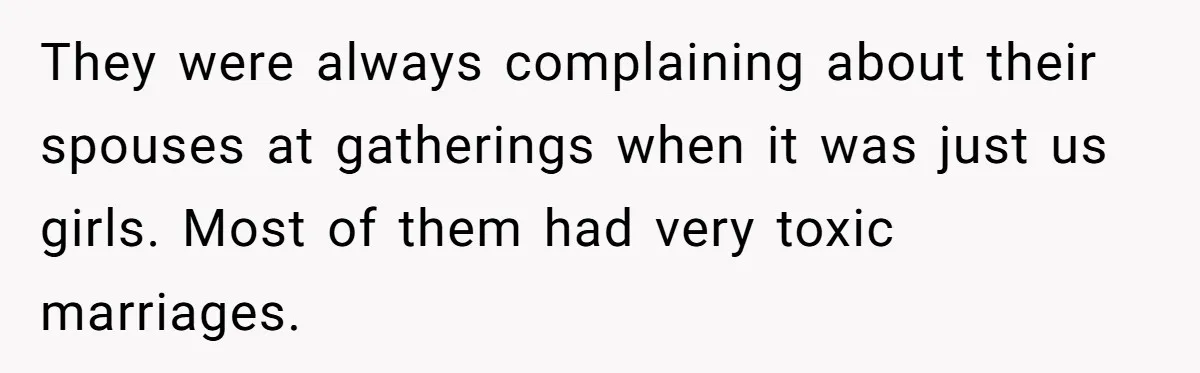 They were always complaining about their spouses at gatherings when it was just us girls. Most of them had very toxic marriages.
