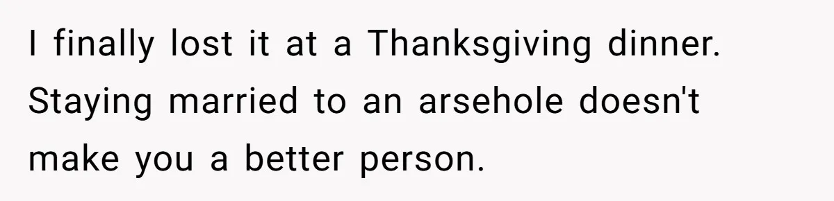 I finally lost it at a Thanksgiving dinner. Staying married to an arsehole doesn't make you a better person.