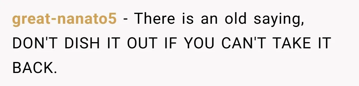 great-nanato5 − There is an old saying, DON'T DISH IT OUT IF YOU CAN'T TAKE IT BACK.
