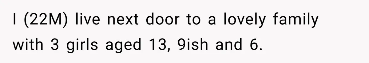 I (22M) live next door to a lovely family with 3 girls aged 13, 9ish and 6.