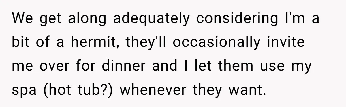 We get along adequately considering I'm a bit of a hermit, they'll occasionally invite me over for dinner and I let them use my spa (hot tub?) whenever they want.