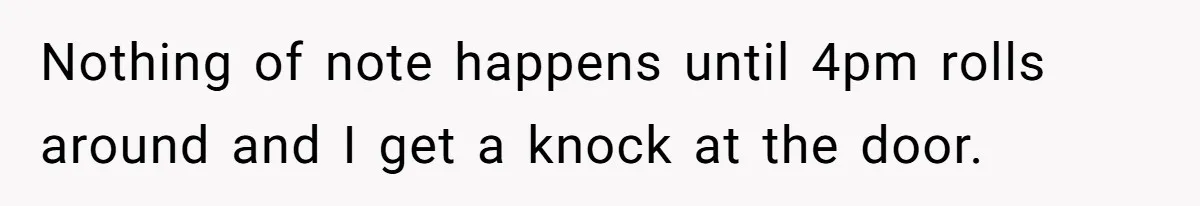 Nothing of note happens until 4pm rolls around and I get a knock at the door.