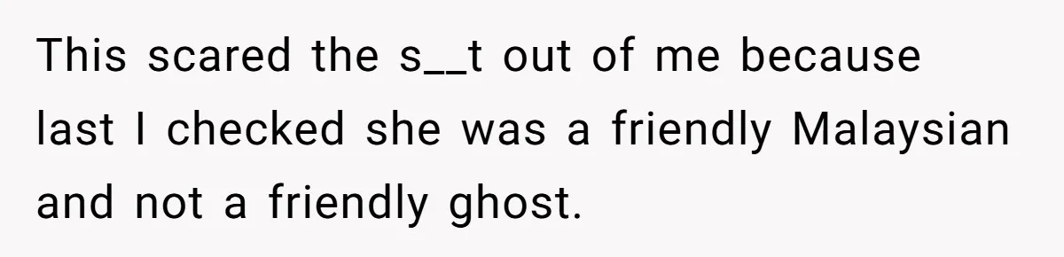 This scared the s__t out of me because last I checked she was a friendly Malaysian and not a friendly ghost.