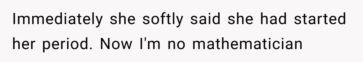 Immediately she softly said she had started her period. Now I'm no mathematician