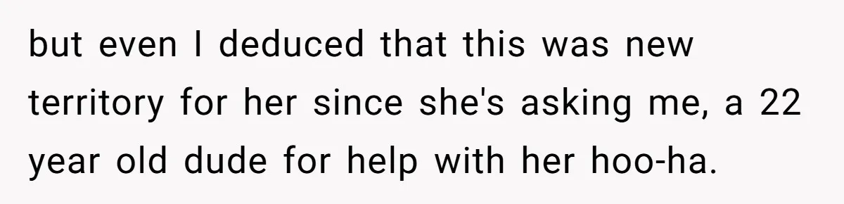 but even I deduced that this was new territory for her since she's asking me, a 22 year old dude for help with her hoo-ha.