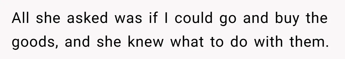 All she asked was if I could go and buy the goods, and she knew what to do with them.