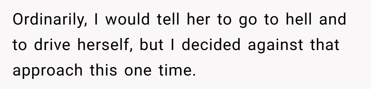 Ordinarily, I would tell her to go to hell and to drive herself, but I decided against that approach this one time.